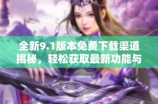 全新9.1版本免费下载渠道揭秘，轻松获取最新功能与体验