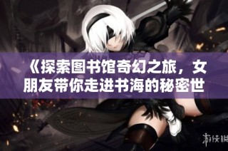 《探索图书馆奇幻之旅，女朋友带你走进书海的秘密世界》