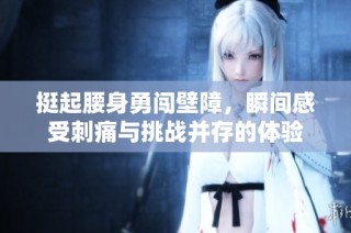 挺起腰身勇闯壁障，瞬间感受刺痛与挑战并存的体验