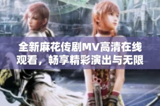全新麻花传剧MV高清在线观看，畅享精彩演出与无限乐趣！