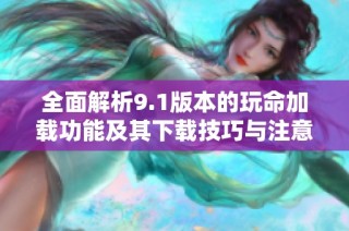 全面解析9.1版本的玩命加载功能及其下载技巧与注意事项