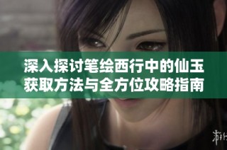 深入探讨笔绘西行中的仙玉获取方法与全方位攻略指南