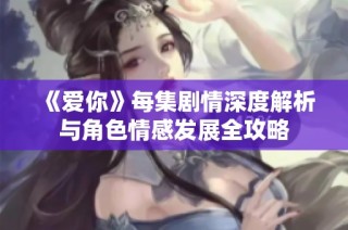 《爱你》每集剧情深度解析与角色情感发展全攻略