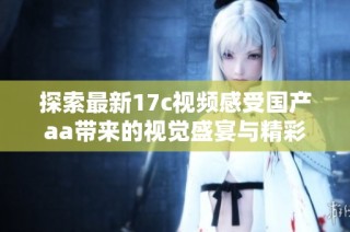 探索最新17c视频感受国产aa带来的视觉盛宴与精彩内容