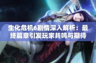 生化危机6剧情深入解析：最终篇章引发玩家共鸣与期待