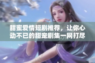 甜蜜爱情短剧推荐，让你心动不已的甜宠剧集一网打尽
