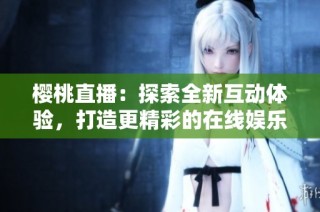 樱桃直播：探索全新互动体验，打造更精彩的在线娱乐世界