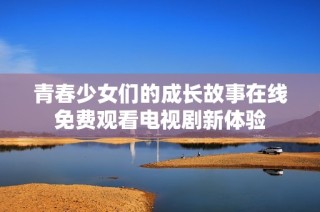 青春少女们的成长故事在线免费观看电视剧新体验