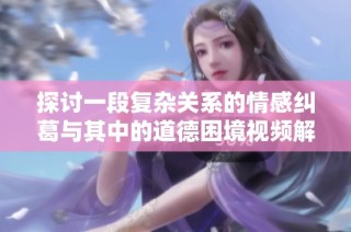 探讨一段复杂关系的情感纠葛与其中的道德困境视频解析