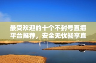 最受欢迎的十个不封号直播平台推荐，安全无忧畅享直播体验
