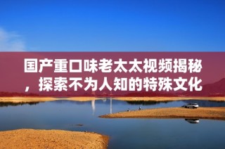 国产重口味老太太视频揭秘，探索不为人知的特殊文化现象