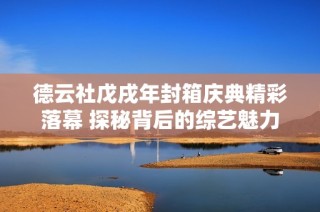 德云社戊戌年封箱庆典精彩落幕 探秘背后的综艺魅力