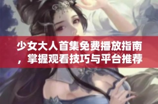 少女大人首集免费播放指南，掌握观看技巧与平台推荐