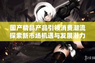 国产精品产品引领消费潮流探索新市场机遇与发展潜力