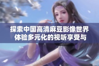探索中国高清麻豆影像世界 体验多元化的视听享受与创意无限的内容魅力