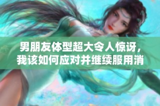 男朋友体型超大令人惊讶，我该如何应对并继续服用消炎药