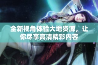 全新视角体验大地资源，让你尽享高清精彩内容