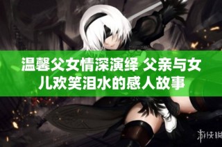 温馨父女情深演绎 父亲与女儿欢笑泪水的感人故事