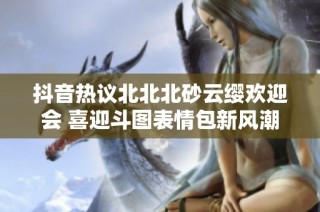 抖音热议北北北砂云缨欢迎会 喜迎斗图表情包新风潮