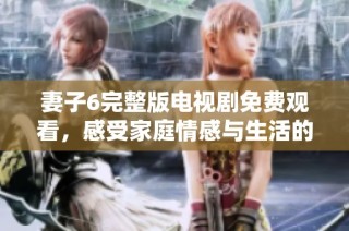 妻子6完整版电视剧免费观看，感受家庭情感与生活的真谛