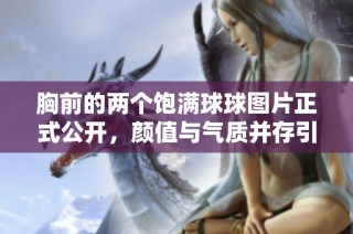 胸前的两个饱满球球图片正式公开，颜值与气质并存引人注目