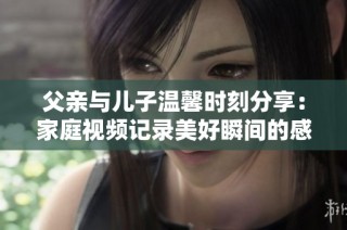 父亲与儿子温馨时刻分享：家庭视频记录美好瞬间的感人故事