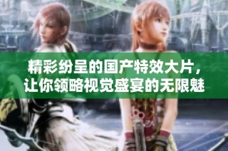 精彩纷呈的国产特效大片，让你领略视觉盛宴的无限魅力
