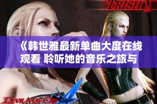 《韩世雅最新单曲大度在线观看 聆听她的音乐之旅与心声》