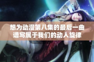 想为动漫第八集的最后一曲谱写属于我们的动人旋律