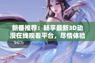新番推荐：畅享最新3D动漫在线观看平台，尽情体验精彩h肉内容