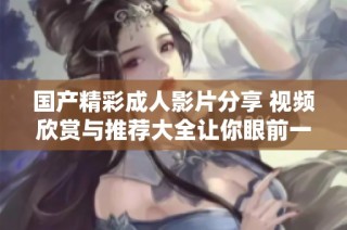 国产精彩成人影片分享 视频欣赏与推荐大全让你眼前一亮