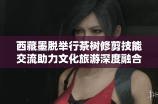 西藏墨脱举行茶树修剪技能交流助力文化旅游深度融合活动