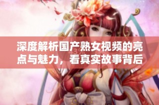 深度解析国产熟女视频的亮点与魅力，看真实故事背后的情感世界