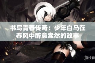 书写青春传奇：少年白马在春风中醉意盎然的故事