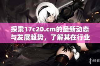 探索17c20.cm的最新动态与发展趋势，了解其在行业中的关键影响力