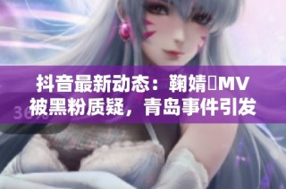 抖音最新动态：鞠婧祎MV被黑粉质疑，青岛事件引发热议