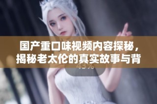 国产重口味视频内容探秘，揭秘老太伦的真实故事与背后情感纠葛