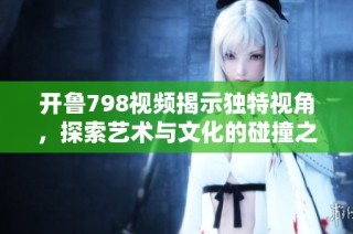 开鲁798视频揭示独特视角，探索艺术与文化的碰撞之旅