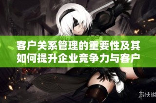 客户关系管理的重要性及其如何提升企业竞争力与客户满意度