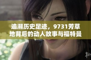 追溯历史足迹，9731芳草地背后的动人故事与福特曼手游探索之旅