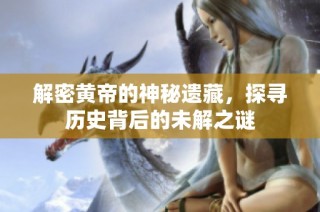 解密黄帝的神秘遗藏，探寻历史背后的未解之谜