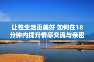 让性生活更美好 如何在18分钟内提升情感交流与亲密体验