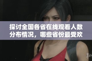 探讨全国各省在线观看人数分布情况，哪些省份最受欢迎