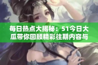 每日热点大揭秘：51今日大瓜带你回顾精彩往期内容与精彩大赛瞬间