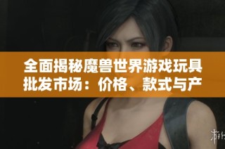 全面揭秘魔兽世界游戏玩具批发市场：价格、款式与产地大解析