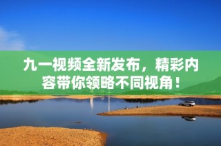 九一视频全新发布，精彩内容带你领略不同视角！