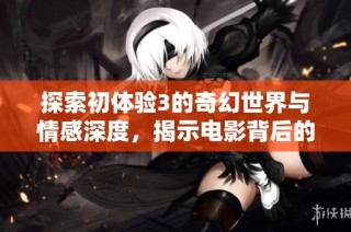 探索初体验3的奇幻世界与情感深度，揭示电影背后的故事与内涵
