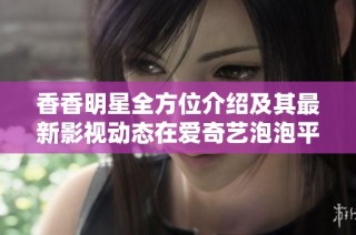 香香明星全方位介绍及其最新影视动态在爱奇艺泡泡平台汇总