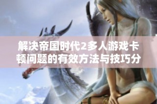 解决帝国时代2多人游戏卡顿问题的有效方法与技巧分享