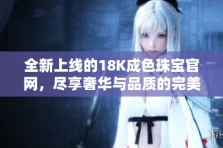 全新上线的18K成色珠宝官网，尽享奢华与品质的完美结合